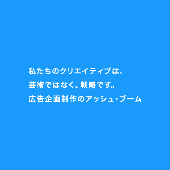 
		私たちのクリエイティブは、芸術ではなく、戦略です。広告企画制作のアッシュ・ブーム
	